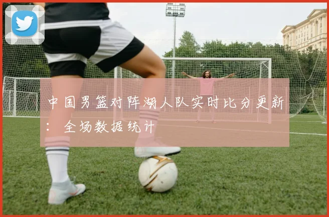 中国男篮对阵湖人队实时比分更新：全场数据统计