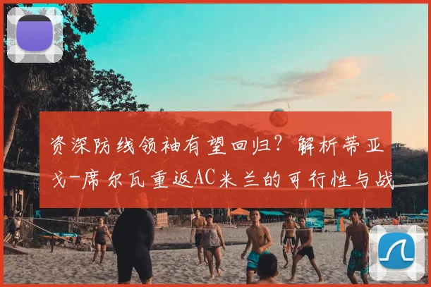 资深防线领袖有望回归？解析蒂亚戈-席尔瓦重返AC米兰的可行性与战术价值