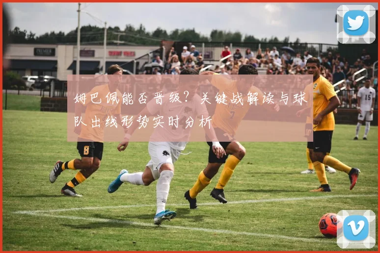姆巴佩能否晋级？关键战解读与球队出线形势实时分析