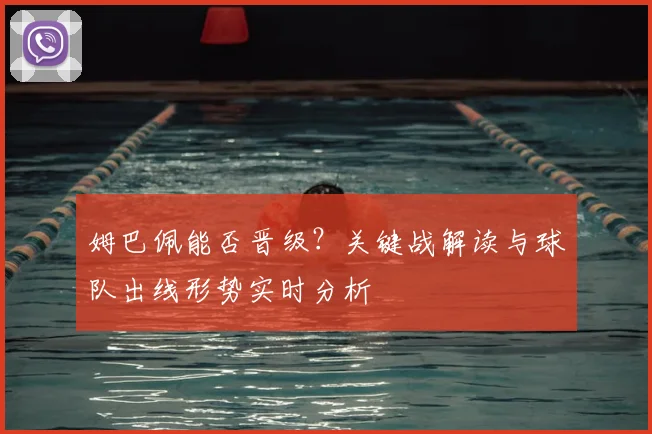 姆巴佩能否晋级？关键战解读与球队出线形势实时分析