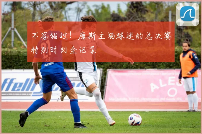 不容错过！唐斯主场球迷的总决赛特别时刻全记录