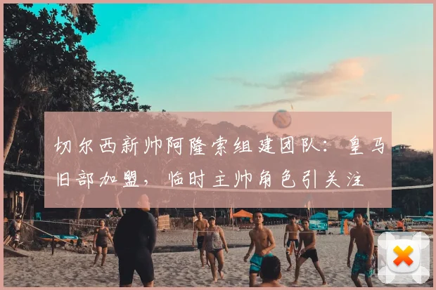 切尔西新帅阿隆索组建团队：皇马旧部加盟，临时主帅角色引关注