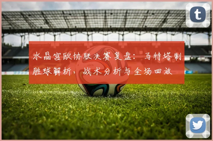 水晶宫欧协联决赛复盘：马特塔制胜球解析，战术分析与全场回放