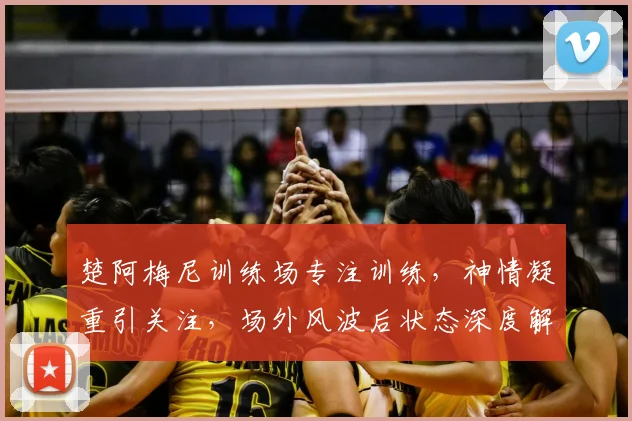 楚阿梅尼训练场专注训练，神情凝重引关注，场外风波后状态深度解析