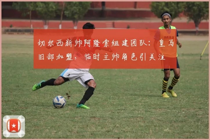 切尔西新帅阿隆索组建团队：皇马旧部加盟，临时主帅角色引关注