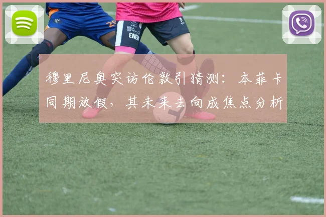 穆里尼奥突访伦敦引猜测：本菲卡同期放假，其未来去向成焦点分析