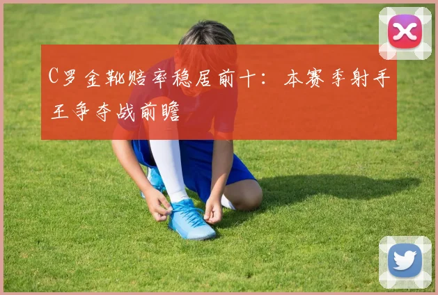 C罗金靴赔率稳居前十:本赛季射手王争夺战前瞻