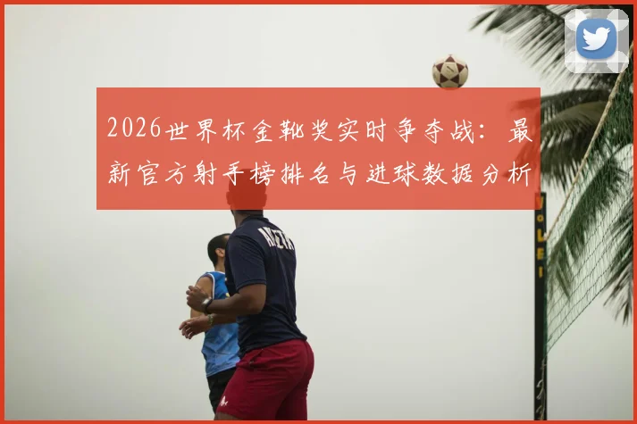 2026世界杯金靴奖实时争夺战：最新官方射手榜排名与进球数据分析