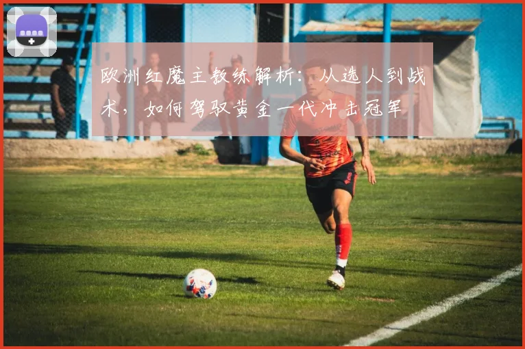 欧洲红魔主教练解析：从选人到战术，如何驾驭黄金一代冲击冠军
